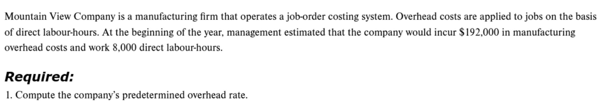 Mountain View Company is a manufacturing firm that operates a job-order costing system. Overhead costs are applied to jobs on the basis
of direct labour-hours. At the beginning of the year, management estimated that the company would incur $192,000 in manufacturing
overhead costs and work 8,000 direct labour-hours.
Required:
1. Compute the company's predetermined overhead rate.