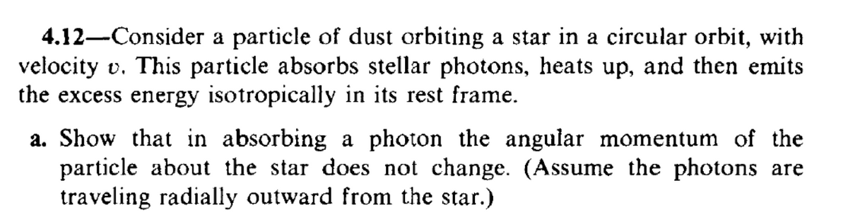 4.12 Consider a particle of dust orbiting a star in a circular orbit, with
velocity v. This particle absorbs stellar photons, heats up, and then emits
the excess energy isotropically in its rest frame.
a. Show that in absorbing a photon the angular momentum of the
particle about the star does not change. (Assume the photons are
traveling radially outward from the star.)