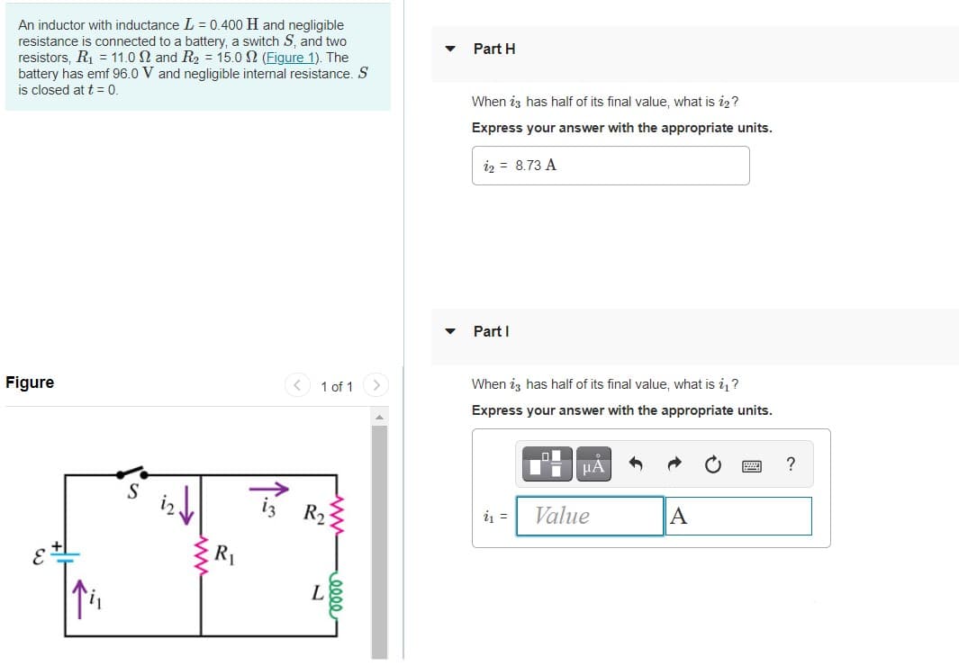 An inductor with inductance L = 0.400 H and negligible
resistance is connected to a battery, a switch S, and two
resistors, R1 = 11.0 N and R2 = 15.0 N (Figure 1). The
battery has emf 96.0 V and negligible internal resistance. S
is closed at t= 0.
Part H
When iz has half of its final value, what is i2?
Express your answer with the appropriate units.
iz = 8.73 A
Part I
Figure
1 of 1
When iz has half of its final value, what is i?
Express your answer with the appropriate units.
HA
?
S
R2
i =
Value
A
R1
L

