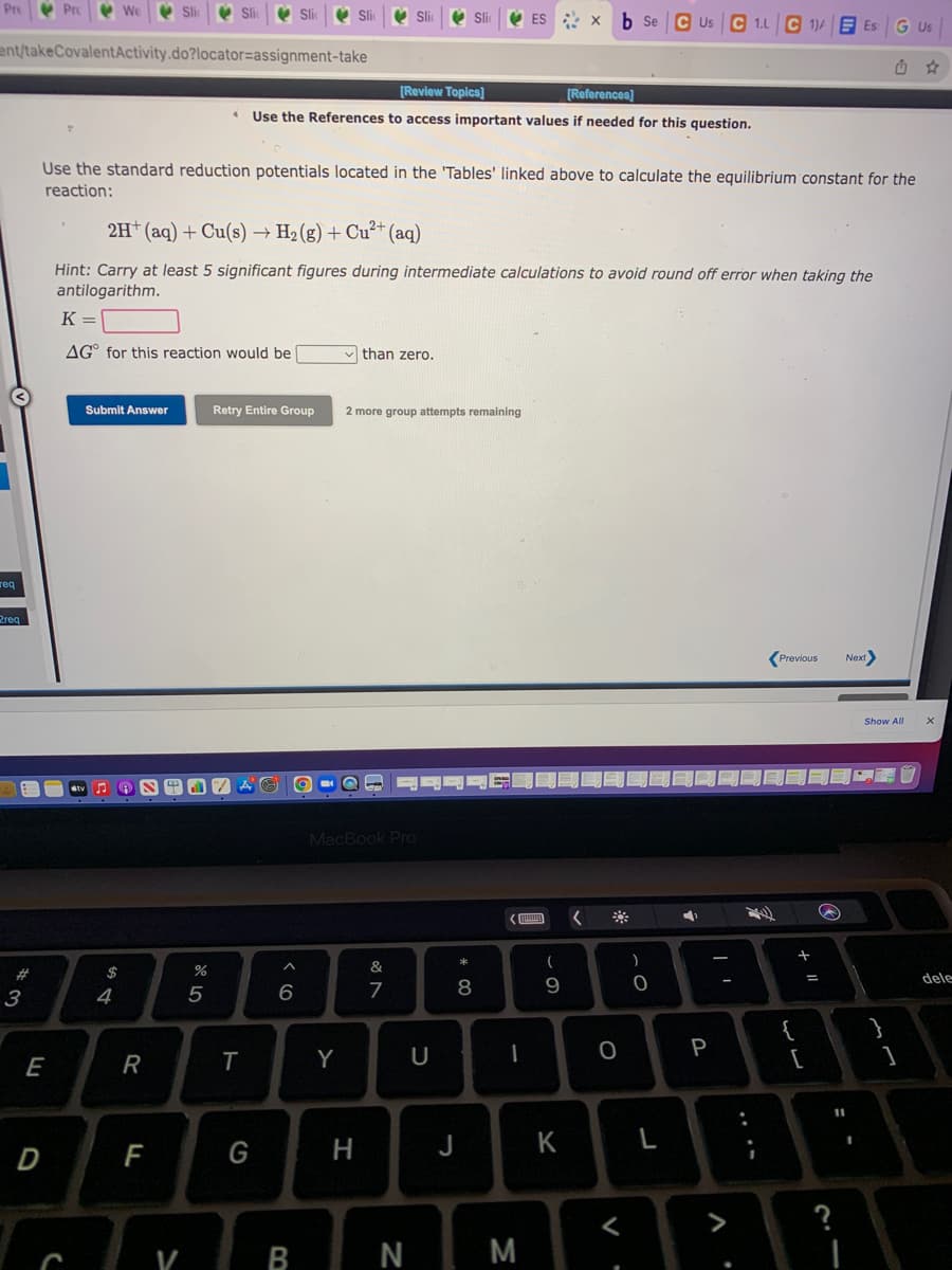 Pre Prc
V We
V Si
V ES : X
b Se
C Us C 1.L C 1)4E Es
Us
ent/takeCovalentActivity.do?locator=assignment-take
[Review Topics]
[References)
Use the References to access important values if needed for this question.
Use the standard reduction potentials located in the 'Tables' linked above to calculate the equilibrium constant for the
reaction:
2H* (aq) + Cu(s) → H2 (g) + Cu²+ (aq)
Hint: Carry at least 5 significant figures during intermediate calculations to avoid round off error when taking the
antilogarithm.
K =
AG° for this reaction would be
than zero.
Submit Answer
Retry Entire Group
2 more group attempts remaining
req
2req
Previous
Next)
Show All
!!
MacBook Pro
*
&
$
dele
3
4
6
7
8
9.
{
[
P
E
R
T
Y
%3D
D
F
G
H
J
K
>
V
B
N
M
+ II
V
