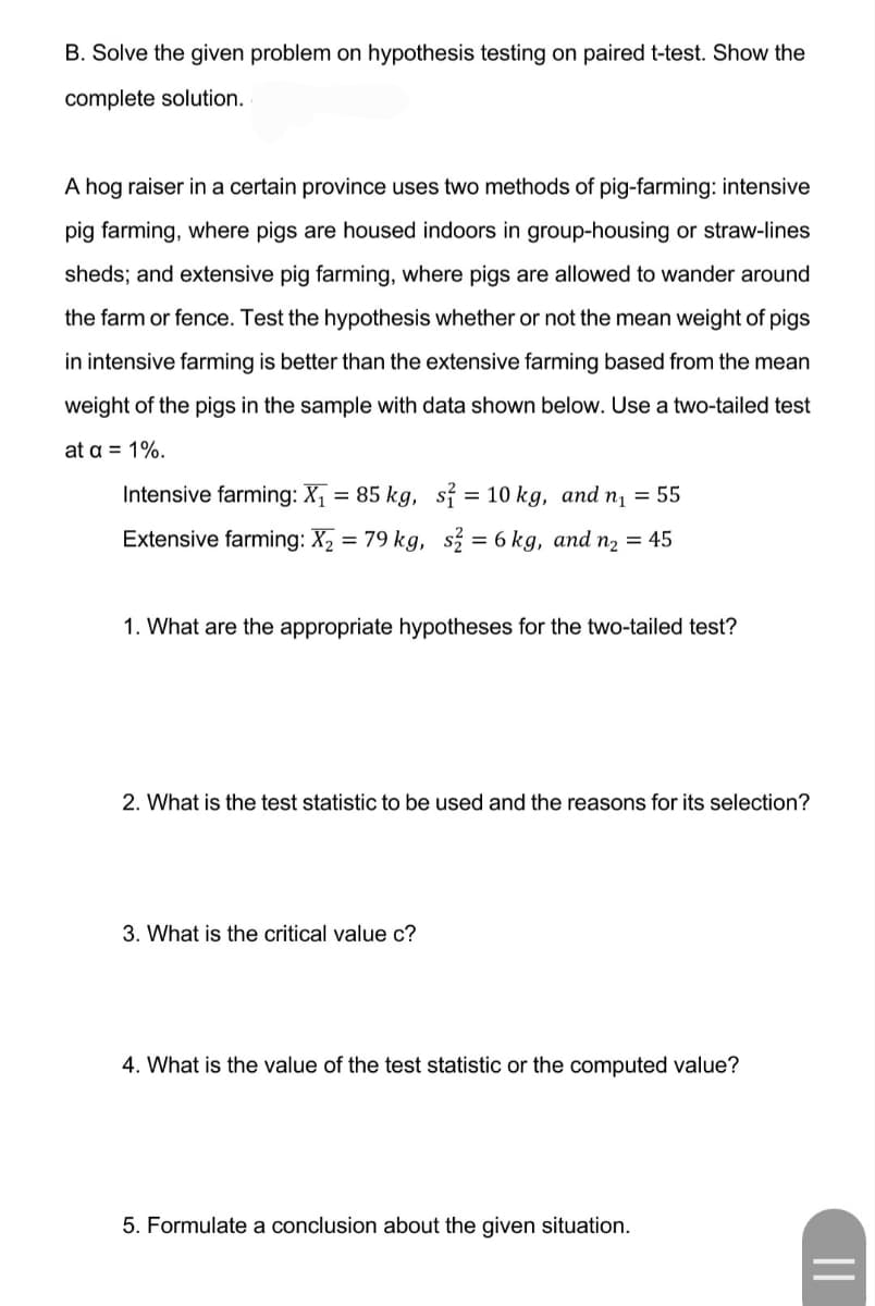 B. Solve the given problem on hypothesis testing on paired t-test. Show the
complete solution.
A hog raiser in a certain province uses two methods of pig-farming: intensive
pig farming, where pigs are housed indoors in group-housing or straw-lines
sheds; and extensive pig farming, where pigs are allowed to wander around
the farm or fence. Test the hypothesis whether or not the mean weight of pigs
in intensive farming is better than the extensive farming based from the mean
weight of the pigs in the sample with data shown below. Use a two-tailed test
at a = 1%.
Intensive farming: X, = 85 kg, si = 10 kg, and n, = 55
Extensive farming: X2 = 79 kg, s = 6 kg, and n2 = 45
1. What are the appropriate hypotheses for the two-tailed test?
2. What is the test statistic to be used and the reasons for its selection?
3. What is the critical value c?
4. What is the value of the test statistic or the computed value?
5. Formulate a conclusion about the given situation.
||
