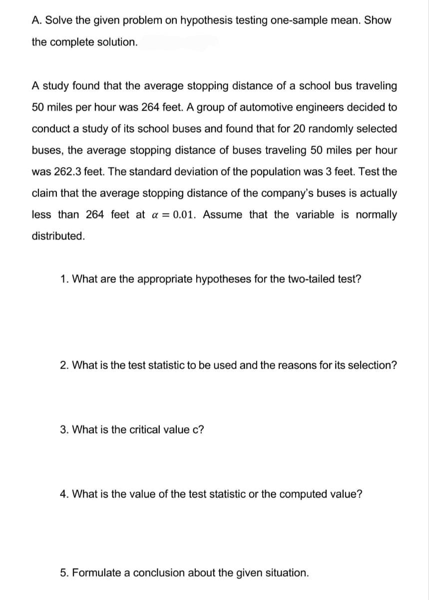 A. Solve the given problem on hypothesis testing one-sample mean. Show
the complete solution.
A study found that the average stopping distance of a school bus traveling
50 miles per hour was 264 feet. A group of automotive engineers decided to
conduct a study of its school buses and found that for 20 randomly selected
buses, the average stopping distance of buses traveling 50 miles per hour
was 262.3 feet. The standard deviation of the population was 3 feet. Test the
claim that the average stopping distance of the company's buses is actually
less than 264 feet at a = 0.01. Assume that the variable is normally
distributed.
1. What are the appropriate hypotheses for the two-tailed test?
2. What is the test statistic to be used and the reasons for its selection?
3. What is the critical value c?
4. What is the value of the test statistic or the computed value?
5. Formulate a conclusion about the given situation.
