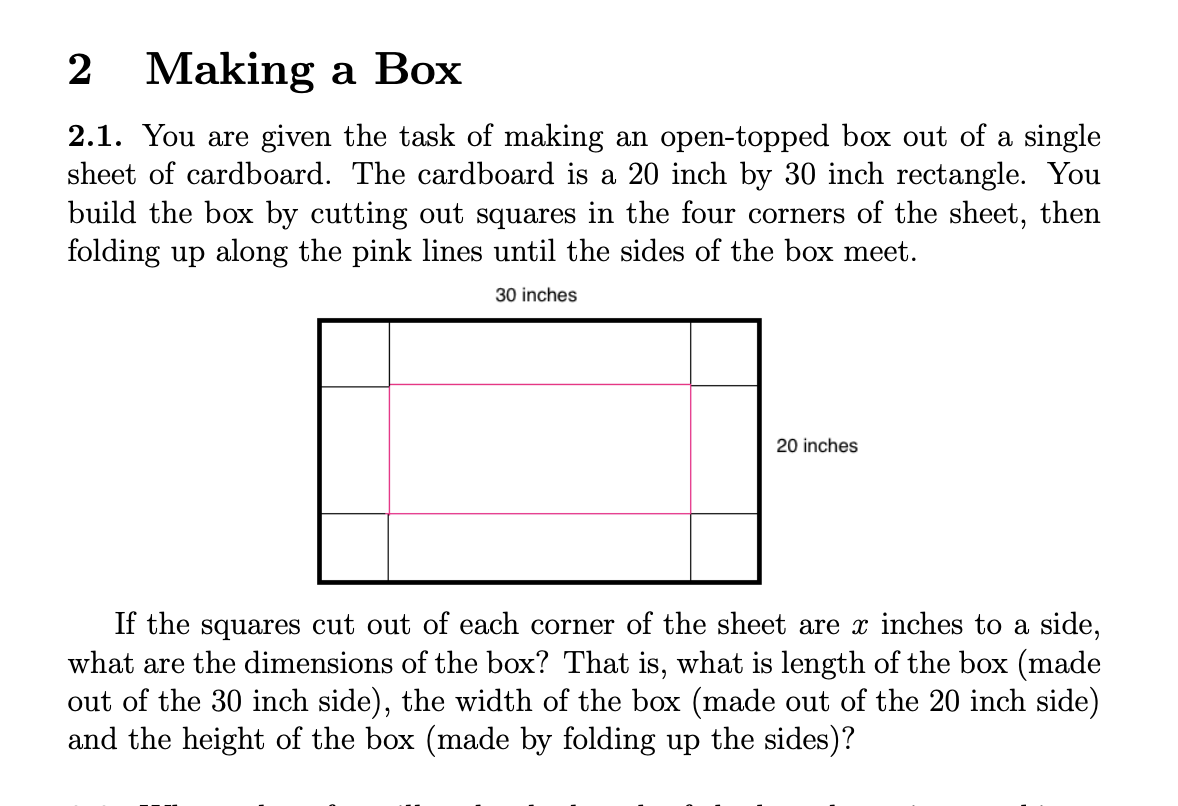 2 Making a Box
2.1. You are given the task of making an open-topped box out of a single
sheet of cardboard. The cardboard is a 20 inch by 30 inch rectangle. You
build the box by cutting out squares in the four corners of the sheet, then
folding up along the pink lines until the sides of the box meet.
30 inches
20 inches
If the squares cut out of each corner of the sheet are x inches to a side,
what are the dimensions of the box? That is, what is length of the box (made
out of the 30 inch side), the width of the box (made out of the 20 inch side)
and the height of the box (made by folding up the sides)?