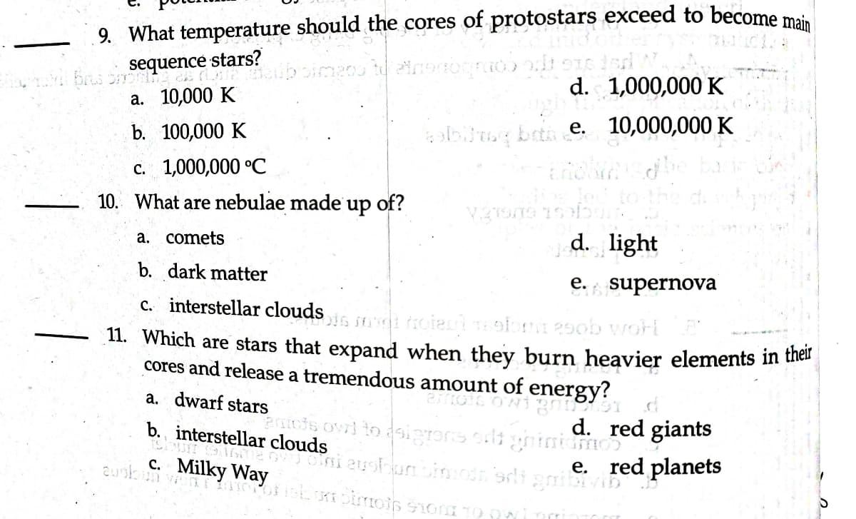 9. What temperature should the cores of protostars exceed to become main
brus sequence stars?
a. 10,000 K
b. 100,000 K
imano to airbnogrado odt 916 dar
c. 1,000,000 °C
10. What are nebulae made up of?
a. comets
b. dark matter
c. interstellar cloudsin
hotel motor 250b worl
11. Which are stars that expand when they burn heavier elements in their
cores and release a tremendous amount of energy?
a. dwarf stars
d. 1,000,000 K
welbling both e. 10,000,000 K
b. interstellar clouds
Cloum
auskun von O
c. Milky Way
Verans sebum.
d. light
e. supernova
entcts owl to doigrons edt ghiniamos
eoini eustoon onion sdi grillivin
ishon pinots 910 30 Owi
emocowi gnost d
d. red giants
e. red planets
D