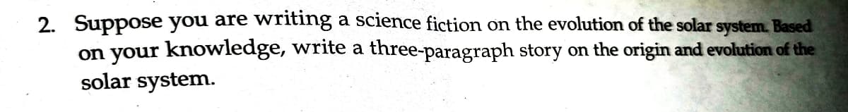 2. Suppose you are writing a science fiction on the evolution of the solar system. Based
on your knowledge, write a three-paragraph story on the origin and evolution of the
solar system.