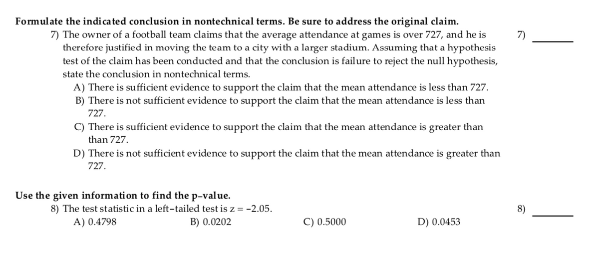 Formulate the indicated conclusion in nontechnical terms. Be sure to address the original claim.
7) The owner of a football team claims that the average attendance at games is over 727, and he is
therefore justified in moving the team to a city with a larger stadium. Assuming that a hypothesis
test of the claim has been conducted and that the conclusion is failure to reject the null hypothesis,
7)
state the conclusion in nontechnical terms.
A) There is sufficient evidence to support the claim that the mean attendance is less than 727.
B) There is not sufficient evidence to support the claim that the mean attendance is less than
727.
C) There is sufficient evidence to support the claim that the mean attendance is greater than
than 727.
D) There is not sufficient evidence to support the claim that the mean attendance is greater than
727.
Use the given information to find the p-value.
8) The test statistic in a left-tailed test is z = -2.05.
A) 0.4798
B) 0.0202
C) 0.5000
D) 0.0453
