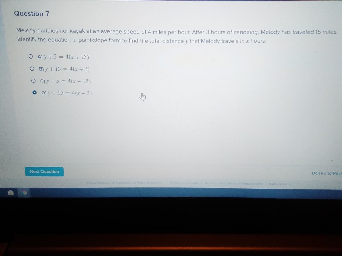 Question 7
Melody paddles her kayak at an average speed of 4 miles per hour. After 3 hours of canoeing, Melody has traveled 15 miles.
Identify the equation in point-slope form to find the total distance y that Melody travels in x hours.
O A) y + 3 = 4(x + 15)
O B) y+ 15 = 4(x+3)
O C)y-3 = 4(x- 15)
O D) y-15 = 4(x-3)
Next Question
Done and Revi
2022 McGraw Eoucation All Rights Reserved
Privacy and Cookies Terms of Use Minimum Requrements Pratform Status
