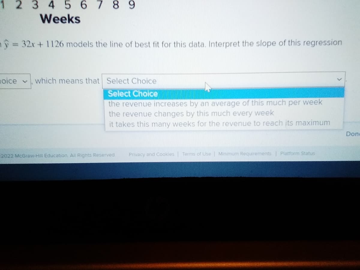 2 345 6789
Weeks
ay = 32x + 1126 models the line of best fit for this data. Interpret the slope of this regression
noice
which means that Select Choice
Select Choice
the revenue increases by an average of this much per week
the revenue changes by this much every week
it takes this many weeks for the revenue to reach its maximum
Don
2022 MCGraw-Hill Education. All Rights Reserved
Privacy and Cookies Terms of Use Minimum Requirements
Platform Status

