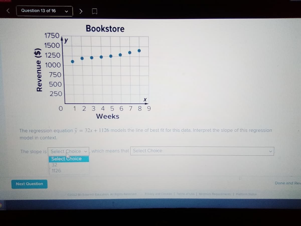 Question 13 of 16
Bookstore
1750
ty
1500
1250
1000
750
500
250
1 2 3 45 678 9
Weeks
The regression equation î = 32x +1126 models the line of best fit for this data. Interpret the slope of this regression
model in context.
The slope is Select Choice v
Select Choice
which means that Select Choice
32
1126
Next Question
Done and Rev
C2022 McGraw Hill Education Al Rignts Reserved
Provacy and Cokies Terms of use | Minimunt Requrements Piatform Status
Revenue ($)
