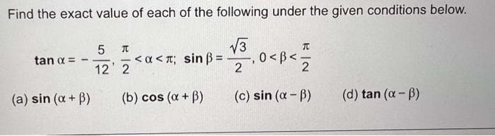 Find the exact value of each of the following under the given conditions below.
V3
5
TC
<a < T; sin B=
-, 0 < B<5
2
%3D
tan a =
12' 2
2
(a) sin (a+ B)
(b) cos (a + B)
(c) sin (a- B)
(d) tan (a - B)
