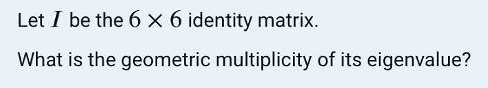 Let I be the 6 × 6 identity matrix.
What is the geometric multiplicity of its eigenvalue?
