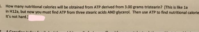 1. How many nutritional calories will be obtained from ATP derived from 3.00 grams tristearin? [This is like la
in H12a, but now you must find ATP from three stearic acids AND glycerol. Then use ATP to find nutritional calorie
It's not hard.]
A Canadia
