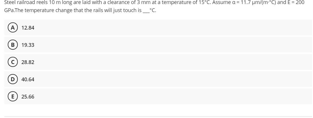 Steel railroad reels 10 m long are laid with a clearance of 3 mm at a temperature of 15°C. Assume a = 11.7 um/(m-°C) and E = 200
GPa.The temperature change that the rails will just touch is°C.
12.84
B
19.33
c) 28.82
D
40.64
25.66
