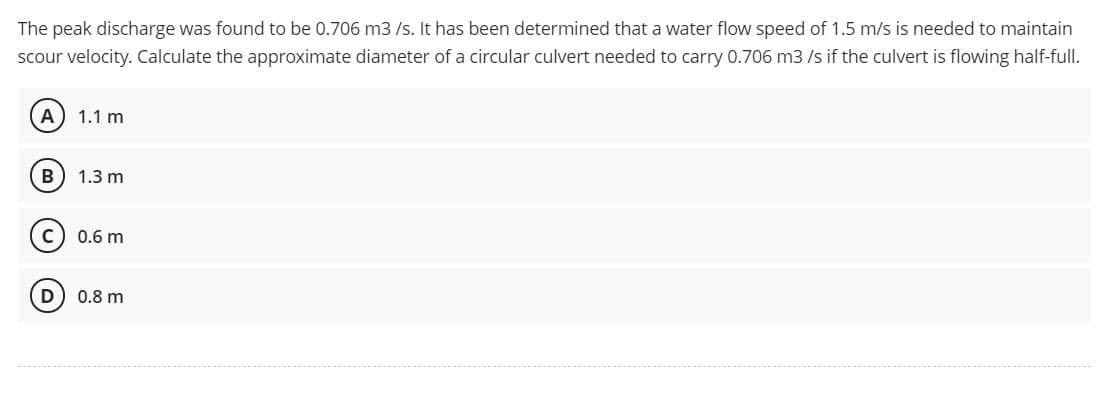 The peak discharge was found to be 0.706 m3 /s. It has been determined that a water flow speed of 1.5 m/s is needed to maintain
scour velocity. Calculate the approximate diameter of a circular culvert needed to carry 0.706 m3 /s if the culvert is flowing half-full.
А) 1.1 m
B
1.3 m
0.6 m
D
0.8 m
