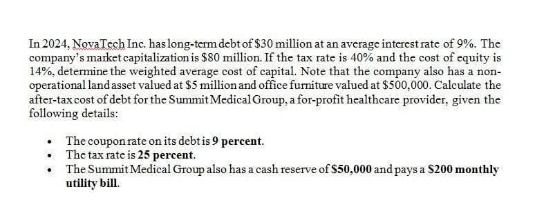 In 2024, NovaTech Inc. has long-term debt of $30 million at an average interest rate of 9%. The
company's market capitalization is $80 million. If the tax rate is 40% and the cost of equity is
14%, determine the weighted average cost of capital. Note that the company also has a non-
operational land asset valued at $5 million and office furniture valued at $500,000. Calculate the
after-tax cost of debt for the Summit Medical Group, a for-profit healthcare provider, given the
following details:
•
The coupon rate on its debt is 9 percent.
The tax rate is 25 percent.
The Summit Medical Group also has a cash reserve of $50,000 and pays a $200 monthly
utility bill.