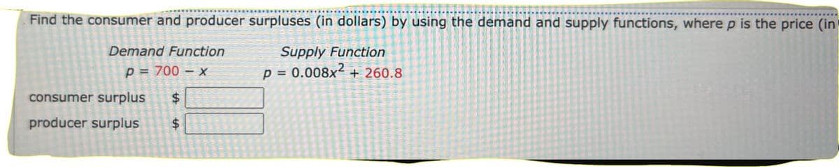 Find the consumer and producer surpluses (in dollars) by using the demand and supply functions, where p is the price (in
Supply Function
Demand Function
p = 700 x
p = 0.008x² + 260.8
consumer surplus
$
producer surplus
$