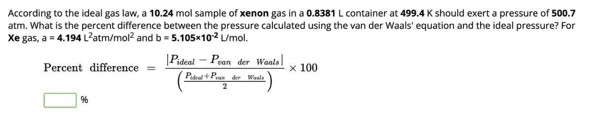 According to the ideal gas law, a 10.24 mol sample of xenon gas in a 0.8381 L container at 499.4 K should exert a pressure of 500.7
atm. What is the percent difference between the pressure calculated using the van der Waals' equation and the ideal pressure? For
Xe gas, a 4.194 L2atm/mol² and b 5.105×102 L/mol.
Percent difference =
|Pideal - Pvan der Waals
x 100
Pideal + Pvan
der Waals
%
2
