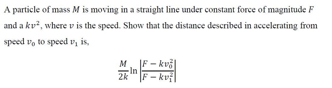 A particle of mass M is moving in a straight line under constant force of magnitude F
and a kv2, where v is the speed. Show that the distance described in accelerating from
speed v, to speed v, is,
|F – kv3|
-ln
2k
M
|F – kvž|
