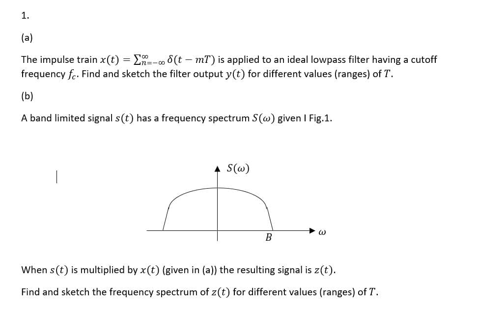 1.
(a)
The impulse train x(t) = E=-∞8(t – mT) is applied to an ideal lowpass filter having a cutoff
frequency f.. Find and sketch the filter output y(t) for different values (ranges) of T.
(b)
A band limited signal s(t) has a frequency spectrum S(w) given I Fig.1.
A S(@)
B
When s(t) is multiplied by x(t) (given in (a)) the resulting signal is z(t).
Find and sketch the frequency spectrum of z(t) for different values (ranges) of T.
