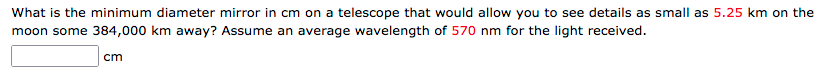 What is the minimum diameter mirror in cm on a telescope that would allow you to see details as small as 5.25 km on the
moon some 384,000 km away? Assume an average wavelength of 570 nm for the light received.
cm
