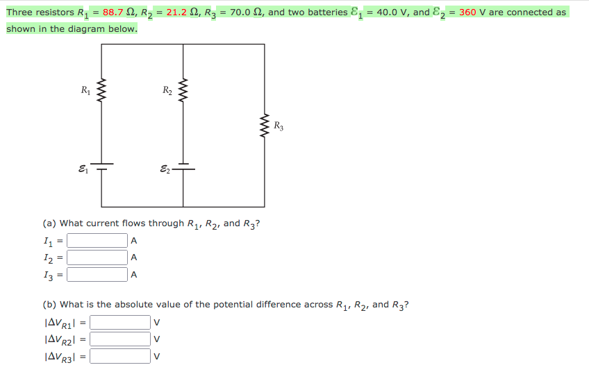 Three resistors R, = 88.7 N, R2 = 21.2 N, R3 = 70.0 N, and two batteries &, = 40.0 V, and E, = 360 V are connected as
shown in the diagram below.
R1
R2
R3
E2-
(a) What current flows through R,, R2, and R3?
I =
A
I2 =
A
I3
A
(b) What is the absolute value of the potential difference across R,, R2, and R3?
V
JAVR2
V
JAVR3| = |
V
