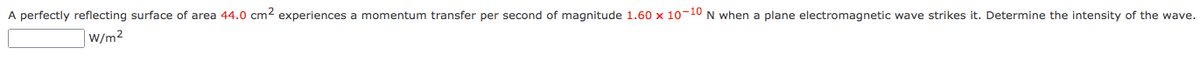 A perfectly reflecting surface of area 44.0 cm2 experiences a momentum transfer per second of magnitude 1.60 x 10-10 N when a plane electromagnetic wave strikes it. Determine the intensity of the wave.
W/m2
