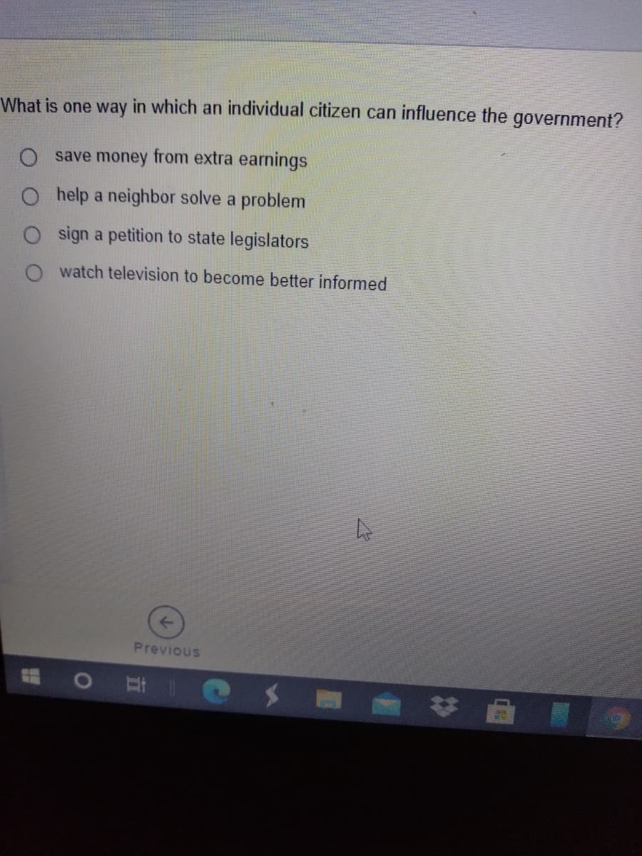 What is one way in which an individual citizen can influence the government?
O save money from extra earnings
help a neighbor solve a problem
O sign a petition to state legislators
watch television to become better informed
Previous
* 曲
