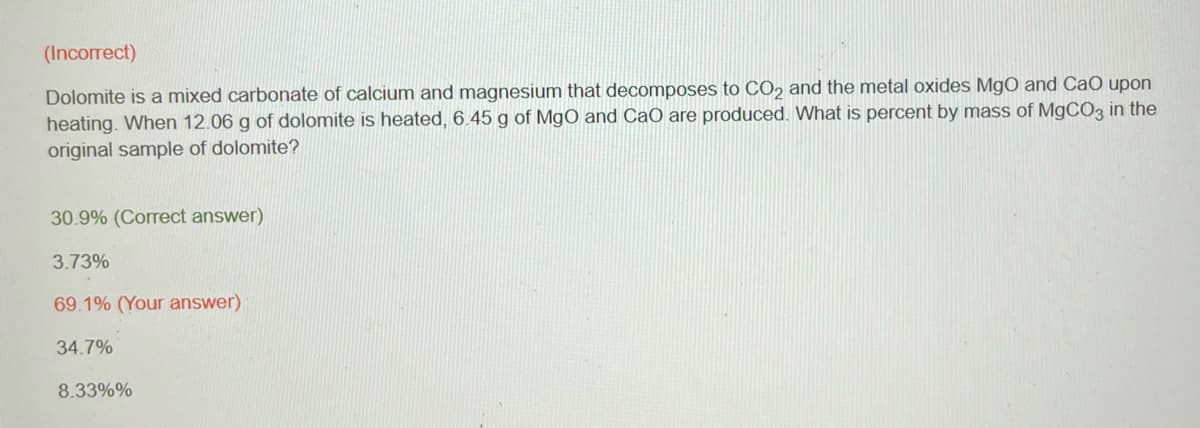 (Incorrect)
Dolomite is a mixed carbonate of calcium and magnesium that decomposes to CO2 and the metal oxides MgO and CaO upon
heating. When 12.06 g of dolomite is heated, 6.45 g of MgO and CaO are produced. What is percent by mass of MgCO3 in the
original sample of dolomite?
30.9% (Correct answer)
3.73%
69.1% (Your answer)
34.7%
8.33%%