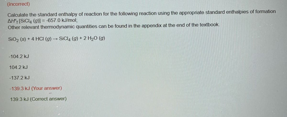 (incorrect)
Calculate the standard enthalpy of reaction for the following reaction using the appropriate standard enthalpies of formation
AH [SiCl4 (g)] = -657.0 kJ/mol;
Other relevant thermodynamic quantities can be found in the appendix at the end of the textbook.
SiO₂ (s) + 4 HCI (g) → SiCl4 (g) + 2 H₂O(g)
-104.2 kJ
104.2 kJ
-137.2 kJ
-139.3 kJ (Your answer)
139.3 kJ (Correct answer)