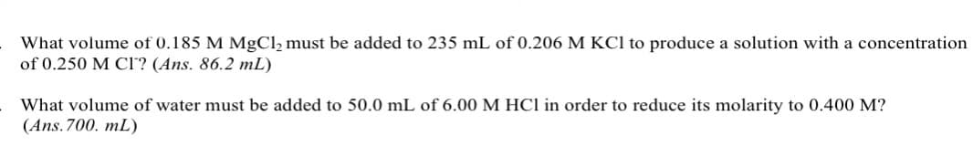 What volume of 0.185 M MgCl₂ must be added to 235 mL of 0.206 M KCl to produce a solution with a concentration
of 0.250 M CI? (Ans. 86.2 mL)
What volume of water must be added to 50.0 mL of 6.00 M HCl in order to reduce its molarity to 0.400 M?
(Ans.700. mL)