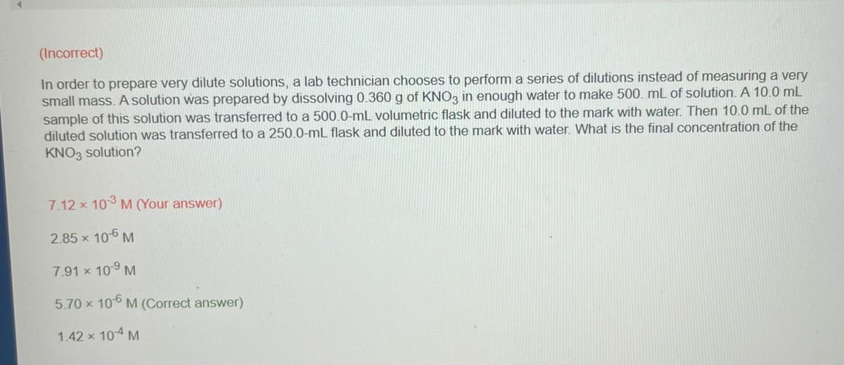 (Incorrect)
In order to prepare very dilute solutions, a lab technician chooses to perform a series of dilutions instead of measuring a very
small mass. A solution was prepared by dissolving 0.360 g of KNO3 in enough water to make 500. mL of solution. A 10.0 mL
sample of this solution was transferred to a 500.0-mL volumetric flask and diluted to the mark with water. Then 10.0 mL of the
diluted solution was transferred to a 250.0-ml flask and diluted to the mark with water. What is the final concentration of the
KNO3 solution?
7.12 x 103 M (Your answer)
2.85 × 10-6 M
7.91 × 10-⁹ M
5.70 x 106 M (Correct answer)
1.42 × 10-4 M