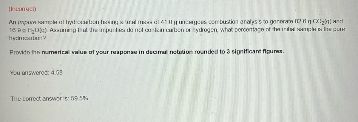 (Incorrect)
An impure sample of hydrocarbon having a total mass of 41.0 g undergoes combustion analysis to generate 82.6 g CO₂(g) and
16.9 g H₂O(g). Assuming that the impurities do not contain carbon or hydrogen, what percentage of the initial sample is the pure
hydrocarbon?
Provide the numerical value of your response in decimal notation rounded to 3 significant figures.
You answered: 4.58
The correct answer is: 59.5%