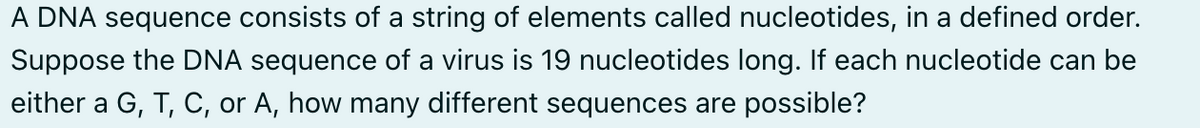 A DNA sequence consists of a string of elements called nucleotides, in a defined order.
Suppose the DNA sequence of a virus is 19 nucleotides long. If each nucleotide can be
either a G, T, C, or A, how many different sequences are possible?