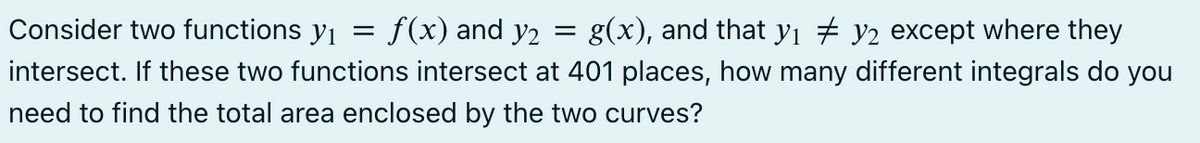 Consider two functions y₁ = f(x) and y₂ = g(x), and that y₁ ‡ y2 except where they
intersect. If these two functions intersect at 401 places, how many different integrals do you
need to find the total area enclosed by the two curves?