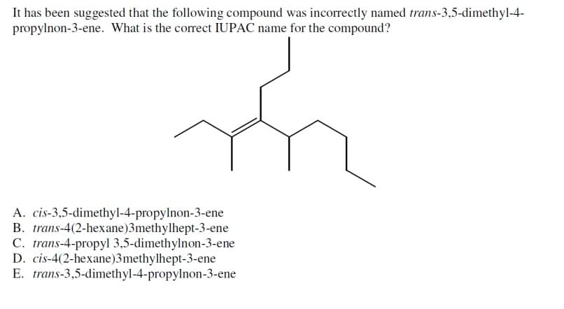 It has been suggested that the following compound was incorrectly named trans-3,5-dimethyl-4-
propylnon-3-ene. What is the correct IUPAC name for the compound?
A. cis-3,5-dimethyl-4-propylnon-3-ene
trans-4(2-hexane)3methylhept-3-ene
B.
C. trans-4-propyl 3,5-dimethylnon-3-ene
D.
cis-4(2-hexane)3methylhept-3-ene
E. trans-3,5-dimethyl-4-propylnon-3-ene