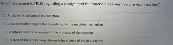 Which statement is TRUE regarding a catalyst and the function it serves in a chemical reaction?
O A catalyst is consumed in a reaction
O A catalyst often targets the fastest step in the reaction mechanism
O A catalyst lowers the energy of the products of the reaction
O A catalyst does not change the enthalpy change of the net reaction