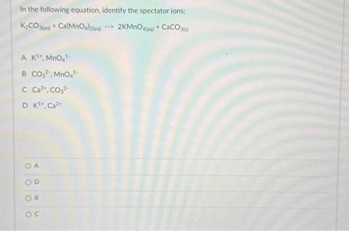 In the following equation, identify the spectator ions:
K₂CO3(aq) + Ca(MnO4)2(aq) --> 2KMnO4(aq) + CaCO3(s)
A K¹+, MnO4¹
CO3², MnO4¹-
C Ca²+, CO3²-
D K¹+, Ca²+
OA
OD
O
B
OC