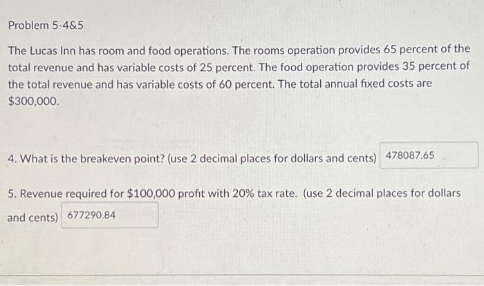 Problem 5-4&5
The Lucas Inn has room and food operations. The rooms operation provides 65 percent of the
total revenue and has variable costs of 25 percent. The food operation provides 35 percent of
the total revenue and has variable costs of 60 percent. The total annual fixed costs are
$300,000.
4. What is the breakeven point? (use 2 decimal places for dollars and cents) 478087.65
5. Revenue required for $100,000 profit with 20% tax rate. (use 2 decimal places for dollars
and cents) 677290.84