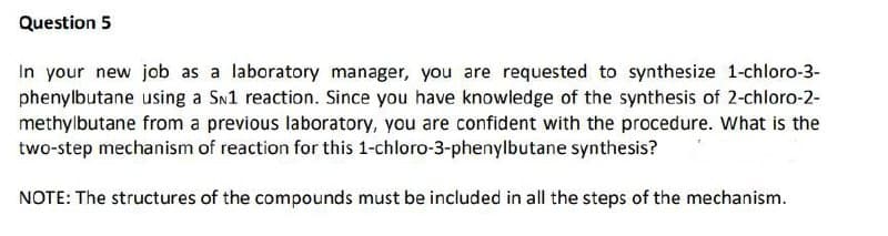 Question 5
In your new job as a laboratory manager, you are requested to synthesize 1-chloro-3-
phenylbutane using a Sn1 reaction. Since you have knowledge of the synthesis of 2-chloro-2-
methylbutane from a previous laboratory, you are confident with the procedure. What is the
two-step mechanism of reaction for this 1-chloro-3-phenylbutane synthesis?
NOTE: The structures of the compounds must be included in all the steps of the mechanism.
