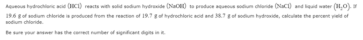 Aqueous hydrochloric acid (HCI) reacts with solid sodium hydroxide (NaOH) to produce aqueous sodium chloride (NaCl) and liquid water (H,0). If
19.6 g of sodium chloride is produced from the reaction of 19.7 g of hydrochloric acid and 38.7 g of sodium hydroxide, calculate the percent yield of
sodium chloride.
Be sure your answer has the correct number of significant digits in it.
