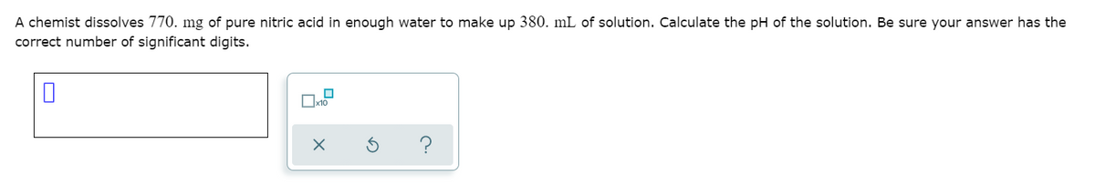 A chemist dissolves 770. mg of pure nitric acid in enough water to make up 380. mL of solution. Calculate the pH of the solution. Be sure your answer has the
correct number of significant digits.
