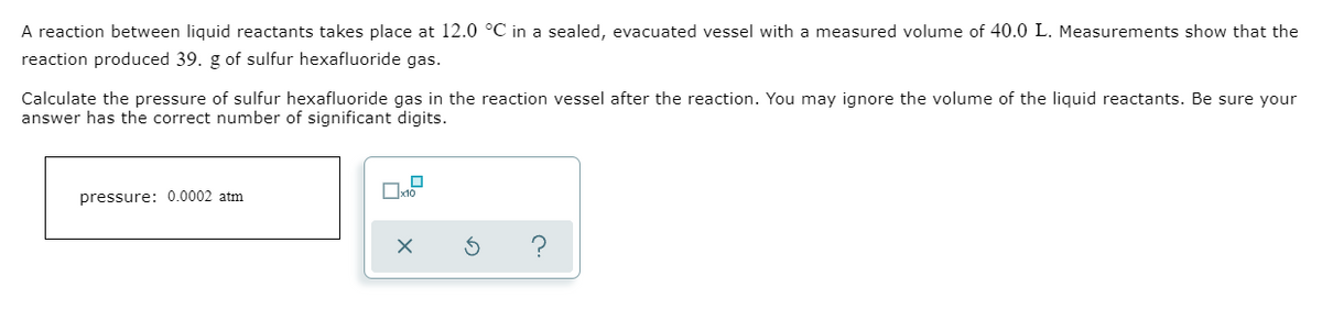 A reaction between liquid reactants takes place at 12.0 °C in a sealed, evacuated vessel with a measured volume of 40.0 L. Measurements show that the
reaction produced 39. g of sulfur hexafluoride gas.
Calculate the pressure of sulfur hexafluoride gas in the reaction vessel after the reaction. You may ignore the volume of the liquid reactants. Be sure your
answer has the correct number of significant digits.
pressure: 0.0002 atm
