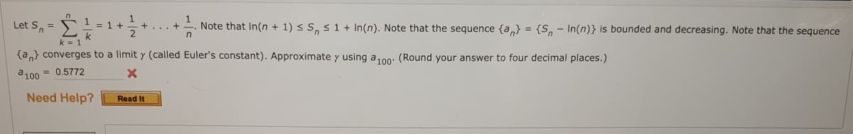 Let S, =
Note that In(n + 1) < S, s 1 + In(n). Note that the sequence {a} = {S, - In(n)} is bounded and decreasing. Note that the sequence
= 1 +
+... +
2.
k = 1
{a,} converges to a limit y (called Euler's constant). Approximate y using a,00: (Round your answer to four decimal places.)
a100 = 0.5772
Need Help?
Read It
