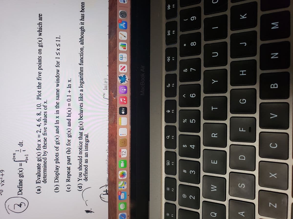 * 00
T
C.
A4
6+,XA
4 Define g(x) =
(a) Evaluate g(x) for x = 2, 4, 6, 8, 10. Plot the five points on g(x) which are
determined by these five values of x.
(b) Display plots of g(x) and In x in the same window for 1 <x<11.
(c) Repeat part (b) for g(x) and h(x) = 0.1 + In x.
%3D
(d) You should notice that g(x) behaves like a logarithm function, although it has been
defined as an integral.
considan the ir
(x)0
00L
MAY
12
MacBook Air
08
F1
DD
F2
F3
F4
F5
F7
F8
63
&
23
3.
4.
S.
K
Z
M
W N

