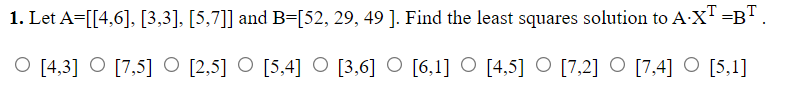 1. Let A=[[4,6], [3,3], [5,7]] and B=[52, 29, 49 ]. Find the least squares solution to A:X" =B"
O [4,3] O [7,5] O [2,5] O [5,4] O [3,6] O [6,1] O [4,5] O [7,2] O [7,4] O [5,1]
