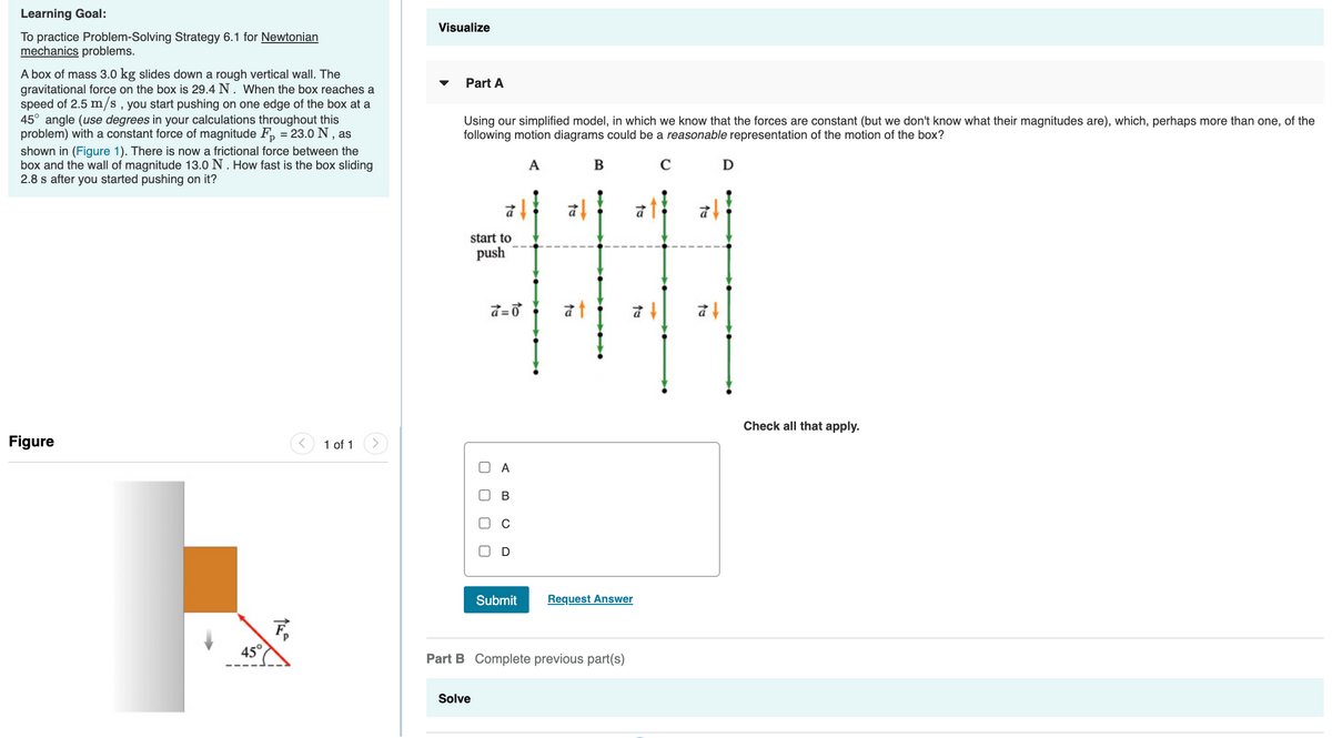 Learning Goal:
Visualize
To practice Problem-Solving Strategy 6.1 for Newtonian
mechanics problems.
A box of mass 3.0 kg slides down a rough vertical wall. The
gravitational force on the box is 29.4 N. When the box reaches a
speed of 2.5 m/s , you start pushing on one edge of the box at a
45° angle (use degrees in your calculations throughout this
problem) with a constant force of magnitude F, = 23.0 N , as
Part A
Using our simplified model, in which we know that the forces are constant (but we don't know what their magnitudes are), which, perhaps more than one, of the
following motion diagrams could be a reasonable representation of the motion of the box?
shown in (Figure 1). There is now a frictional force between the
box and the wall of magnitude 13.0 N. How fast is the box sliding
2.8 s after you started pushing on it?
В
C
start to
push
at
Check all that apply.
Figure
1 of 1
В
Submit
Request Answer
F,
45°
Part B Complete previous part(s)
Solve
to
to
to
O O O O
