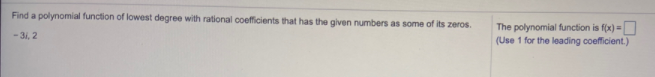 Find a polynomial function of lowest degree with rational coefficients that has the given numbers as some of its zeros.
The polynomial function is f(x) =
(Use 1 for the leading coefficient.)
- 31, 2
