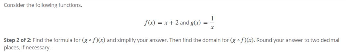 Consider the following functions.
f(x) = x + 2 and g(x) = –
Step 2 of 2: Find the formula for (g •f)(x) and simplify your answer. Then find the domain for (g •f)(x). Round your answer to two decimal
places, if necessary.
