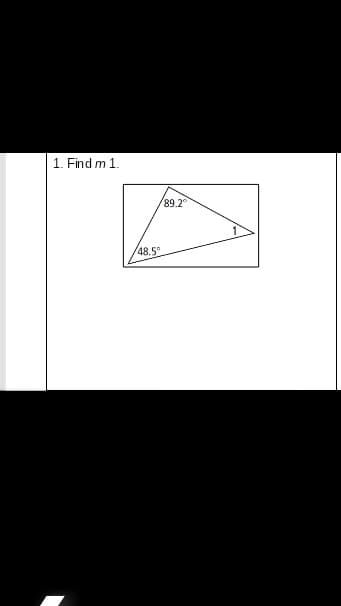 ## Problem 1: Find \( m \ 1 \).

### Description:
The image contains a triangle within a rectangle. Two angles of the triangle are labeled as \( 89.2^\circ \) and \( 48.5^\circ \). The third angle is labeled as \( m \ 1 \).

### Diagram Explanation:
- **Triangle**: A three-sided polygon with one angle measuring \( 89.2^\circ \), another measuring \( 48.5^\circ \), and the third angle to be calculated.
- **Rectangle**: The rectangular boundary around the triangle appears to simply frame it, with no additional relevant information given.

### Educational Objective:
Calculate the measure of angle \( m \ 1 \) in the triangle using the properties of interior angles in a triangle. The sum of interior angles in a triangle is always \( 180^\circ \).

### Solution Approach:
To find \( m \ 1 \):
1. Use the formula for the sum of angles in a triangle:
   \[
   m \ 1 = 180^\circ - (89.2^\circ + 48.5^\circ)
   \]
2. Perform the calculation to find \( m \ 1 \).

This exercise helps reinforce the understanding of basic geometric principles and the calculation of unknown angles in triangles.