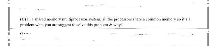 (C) In a shared memory multiprocessor system, all the processors share a common memory so it's a
problem what you are suggest to solve this problem & why?
